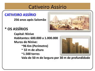 CATIVEIRO ASSÍRIO
256 anos após Salomão
* OS ASSÍRIOS
Capital: Nínive
Habitantes: 600.000 a 1.000.000
Muros de Nínive:
~96 Km (Perímetro)
~ 32 m de altura
~1.500 torres
Vala de 50 m de largura por 30 m de profundidade
Cativeiro Assírio
 