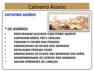 CATIVEIRO ASSÍRIO
* OS ASSÍRIOS
• PERFURAVAM OUVIDOS COM FERRO QUENTE
• CORTAVAM MÃOS, PÉS E LÍNGUAS
• TIRAVAM O COURO DAS PESSOAS
• ARRANCAVAM OS OLHOS DOS INIMIGOS
• ESFOLAVAM PESSOAS VIVAS
• ARRANCAVAM OS FILHOS DAS BARRIGAS DAS MÃES
• DESMEMBRAVAM OS CORPOS DOS INIMIGOS
• FAZIAM PIRÂMIDES DE CABEÇAS
Cativeiro Assírio
 
