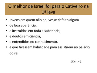 O melhor de Israel foi para o Cativeiro na
1ª leva
• Jovens em quem não houvesse defeito algum
• de boa aparência,
• e instruídos em toda a sabedoria,
• e doutos em ciência,
• e entendidos no conhecimento,
• e que tivessem habilidade para assistirem no palácio
do rei
( Dn 1:4 )
 