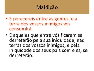 Maldição
• E perecereis entre as gentes, e a
terra dos vossos inimigos vos
consumirá.
• E aqueles que entre vós ficarem se
derreterão pela sua iniquidade, nas
terras dos vossos inimigos, e pela
iniquidade dos seus pais com eles, se
derreterão.
 