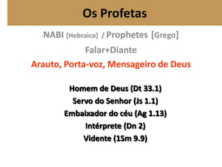 Os Profetas
NABI [Hebraico] / Prophetes [Grego]
Falar+Diante
Arauto, Porta-voz, Mensageiro de Deus
Homem de Deus (Dt 33.1)
Servo do Senhor (Js 1.1)
Embaixador do céu (Ag 1.13)
Intérprete (Dn 2)
Vidente (1Sm 9.9)
 