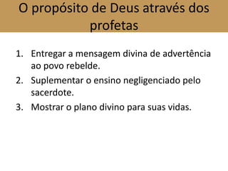 O propósito de Deus através dos
profetas
1. Entregar a mensagem divina de advertência
ao povo rebelde.
2. Suplementar o ensino negligenciado pelo
sacerdote.
3. Mostrar o plano divino para suas vidas.
 
