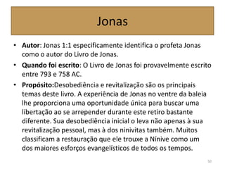 Jonas
• Autor: Jonas 1:1 especificamente identifica o profeta Jonas
como o autor do Livro de Jonas.
• Quando foi escrito: O Livro de Jonas foi provavelmente escrito
entre 793 e 758 AC.
• Propósito:Desobediência e revitalização são os principais
temas deste livro. A experiência de Jonas no ventre da baleia
lhe proporciona uma oportunidade única para buscar uma
libertação ao se arrepender durante este retiro bastante
diferente. Sua desobediência inicial o leva não apenas à sua
revitalização pessoal, mas à dos ninivitas também. Muitos
classificam a restauração que ele trouxe a Nínive como um
dos maiores esforços evangelísticos de todos os tempos.
50
 