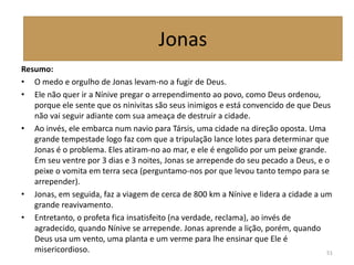 Resumo:
• O medo e orgulho de Jonas levam-no a fugir de Deus.
• Ele não quer ir a Nínive pregar o arrependimento ao povo, como Deus ordenou,
porque ele sente que os ninivitas são seus inimigos e está convencido de que Deus
não vai seguir adiante com sua ameaça de destruir a cidade.
• Ao invés, ele embarca num navio para Társis, uma cidade na direção oposta. Uma
grande tempestade logo faz com que a tripulação lance lotes para determinar que
Jonas é o problema. Eles atiram-no ao mar, e ele é engolido por um peixe grande.
Em seu ventre por 3 dias e 3 noites, Jonas se arrepende do seu pecado a Deus, e o
peixe o vomita em terra seca (perguntamo-nos por que levou tanto tempo para se
arrepender).
• Jonas, em seguida, faz a viagem de cerca de 800 km a Nínive e lidera a cidade a um
grande reavivamento.
• Entretanto, o profeta fica insatisfeito (na verdade, reclama), ao invés de
agradecido, quando Nínive se arrepende. Jonas aprende a lição, porém, quando
Deus usa um vento, uma planta e um verme para lhe ensinar que Ele é
misericordioso. 51
Jonas
 