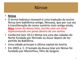 Nínive
• Nínive
• O termo hebraico nineweh é uma tradução do assírio
Ninua (em babilônico antigo, Ninuwa), que por sua vez
é transliteração do nome sumério mais antigo ainda,
Nina nome da deusa Istar, escrito com um sinal
representando um peixe dentro de um ventre.
• Conforme Gen 10:11 Nínive era uma das cidades do
Norte fundada por Ninrode ou Assur depois de ter
partido da Babilônia.
• Uma cidade principal e última capital da Assíria.
• Em 2003 a. C. O templo da deusa Istar em Nínive foi
fundado por Manishtisu, filho de Sargom.
52
 