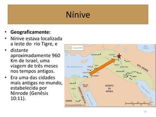Nínive
• Geograficamente:
• Nínive estava localizada
a leste do rio Tigre, e
• distante
aproximadamente 960
Km de Israel, uma
viagem de três meses
nos tempos antigos.
• Era uma das cidades
mais antigas no mundo,
estabelecida por
Ninrode (Genêsis
10:11).
53
 