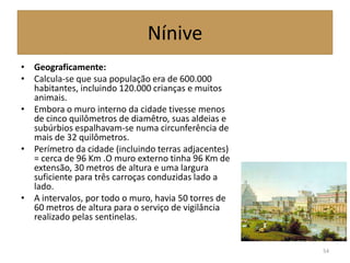 Nínive
• Geograficamente:
• Calcula-se que sua população era de 600.000
habitantes, incluindo 120.000 crianças e muitos
animais.
• Embora o muro interno da cidade tivesse menos
de cinco quilômetros de diamêtro, suas aldeias e
subúrbios espalhavam-se numa circunferência de
mais de 32 quilômetros.
• Perímetro da cidade (incluindo terras adjacentes)
= cerca de 96 Km .O muro externo tinha 96 Km de
extensão, 30 metros de altura e uma largura
suficiente para três carroças conduzidas lado a
lado.
• A intervalos, por todo o muro, havia 50 torres de
60 metros de altura para o serviço de vigilância
realizado pelas sentinelas.
54
 
