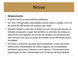 Nínive
• Religiosamente:
• A assíria tinha um povo idólatra politeísta.
• Em 765 e 759 grandes calamidades caíram sobre a cidade, e em 15
de junho de 763 houve um eclipse solar total.
• Naquele tempo o culto dos sentidos era um serviço aos deuses, os
templos ocupavam o lugar dos bordéis, os amantes de ambos os
sexos eram consagrados ao serviço do templo e os donativos por
seus serviços iam para as caixas do templo como oferendas para a
divindade.
• Os mitos e costumes do povo assírio espelham o mais horrendo
barbarismo, transbordam de cultos mágicos, de sensualidade,
primitiva e grosseira, a deuses a semi-deuses. Tinham particular
significação os ritos relacionados com as deusas da fecundidade.
55
 