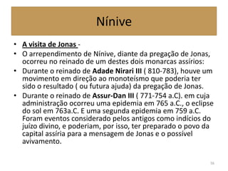 Nínive
• A visita de Jonas -
• O arrependimento de Nínive, diante da pregação de Jonas,
ocorreu no reinado de um destes dois monarcas assírios:
• Durante o reinado de Adade Nirari III ( 810-783), houve um
movimento em direção ao monoteísmo que poderia ter
sido o resultado ( ou futura ajuda) da pregação de Jonas.
• Durante o reinado de Assur-Dan III ( 771-754 a.C). em cuja
administração ocorreu uma epidemia em 765 a.C., o eclipse
do sol em 763a.C. E uma segunda epidemia em 759 a.C.
Foram eventos considerado pelos antigos como indícios do
juízo divino, e poderiam, por isso, ter preparado o povo da
capital assíria para a mensagem de Jonas e o possível
avivamento.
56
 