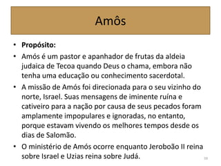 Amôs
• Propósito:
• Amós é um pastor e apanhador de frutas da aldeia
judaica de Tecoa quando Deus o chama, embora não
tenha uma educação ou conhecimento sacerdotal.
• A missão de Amós foi direcionada para o seu vizinho do
norte, Israel. Suas mensagens de iminente ruína e
cativeiro para a nação por causa de seus pecados foram
amplamente impopulares e ignoradas, no entanto,
porque estavam vivendo os melhores tempos desde os
dias de Salomão.
• O ministério de Amós ocorre enquanto Jeroboão II reina
sobre Israel e Uzias reina sobre Judá. 59
 