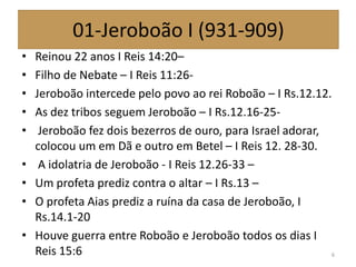 01-Jeroboão I (931-909)
• Reinou 22 anos I Reis 14:20–
• Filho de Nebate – I Reis 11:26-
• Jeroboão intercede pelo povo ao rei Roboão – I Rs.12.12.
• As dez tribos seguem Jeroboão – I Rs.12.16-25-
• Jeroboão fez dois bezerros de ouro, para Israel adorar,
colocou um em Dã e outro em Betel – I Reis 12. 28-30.
• A idolatria de Jeroboão - I Reis 12.26-33 –
• Um profeta prediz contra o altar – I Rs.13 –
• O profeta Aias prediz a ruína da casa de Jeroboão, I
Rs.14.1-20
• Houve guerra entre Roboão e Jeroboão todos os dias I
Reis 15:6 6
 