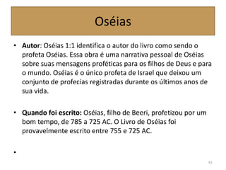 Oséias
• Autor: Oséias 1:1 identifica o autor do livro como sendo o
profeta Oséias. Essa obra é uma narrativa pessoal de Oséias
sobre suas mensagens proféticas para os filhos de Deus e para
o mundo. Oséias é o único profeta de Israel que deixou um
conjunto de profecias registradas durante os últimos anos de
sua vida.
• Quando foi escrito: Oséias, filho de Beeri, profetizou por um
bom tempo, de 785 a 725 AC. O Livro de Oséias foi
provavelmente escrito entre 755 e 725 AC.
•
61
 