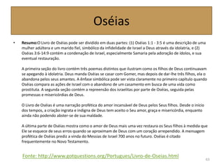 Oséias
• Resumo:O Livro de Oséias pode ser dividido em duas partes: (1) Oséias 1:1 - 3:5 é uma descrição de uma
mulher adúltera e um marido fiel, simbólico da infidelidade de Israel a Deus através da idolatria, e (2)
Oséias 3:6-14:9 contém a condenação de Israel, especialmente Samaria pela adoração de ídolos, e sua
eventual restauração.
A primeira seção do livro contém três poemas distintos que ilustram como os filhos de Deus continuavam
se apegando à idolatria. Deus manda Oséias se casar com Gomer, mas depois de dar-lhe três filhos, ela o
abandona pelos seus amantes. A ênfase simbólica pode ser vista claramente no primeiro capítulo quando
Oséias compara as ações de Israel com o abandono de um casamento em busca de uma vida como
prostituta. A segunda seção contém a repreensão dos israelitas por parte de Oséias, seguida pelas
promessas e misericórdias de Deus.
O Livro de Oséias é uma narração profética do amor incansável de Deus pelos Seus filhos. Desde o início
dos tempos, a criação ingrata e indigna de Deus tem aceito o Seu amor, graça e misericórdia, enquanto
ainda não podendo abster-se de sua maldade.
A última parte de Oséias mostra como o amor de Deus mais uma vez restaura os Seus filhos à medida que
Ele se esquece de seus erros quando se aproximam de Deus com um coração arrependido. A mensagem
profética de Oséias prediz a vinda do Messias de Israel 700 anos no futuro. Oséias é citado
frequentemente no Novo Testamento.
63
Fonte: http://www.gotquestions.org/Portugues/Livro-de-Oseias.html
 