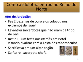 Atos de Jeroboão:
• Fez 2 bezerros de ouro e os colocou nos
extremos de Israel.
• Levantou sarcerdotes que não eram da tribo
de Levi
• Instiruiu um festa nos 8º mês em Betel
visando rivalizar com a Festa dos tabernáculos
• Sacrificava em um altar pagão
• Se fez rei-sacerdote chefe.
7
Como a idolotria entrou no Reino do
Norte
 