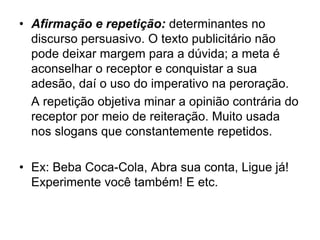 • Afirmação e repetição: determinantes no
discurso persuasivo. O texto publicitário não
pode deixar margem para a dúvida; a meta é
aconselhar o receptor e conquistar a sua
adesão, daí o uso do imperativo na peroração.
A repetição objetiva minar a opinião contrária do
receptor por meio de reiteração. Muito usada
nos slogans que constantemente repetidos.
• Ex: Beba Coca-Cola, Abra sua conta, Ligue já!
Experimente você também! E etc.
 