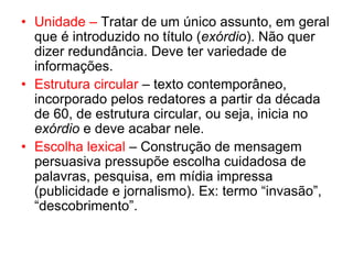 • Unidade – Tratar de um único assunto, em geral
que é introduzido no título (exórdio). Não quer
dizer redundância. Deve ter variedade de
informações.
• Estrutura circular – texto contemporâneo,
incorporado pelos redatores a partir da década
de 60, de estrutura circular, ou seja, inicia no
exórdio e deve acabar nele.
• Escolha lexical – Construção de mensagem
persuasiva pressupõe escolha cuidadosa de
palavras, pesquisa, em mídia impressa
(publicidade e jornalismo). Ex: termo “invasão”,
“descobrimento”.
 