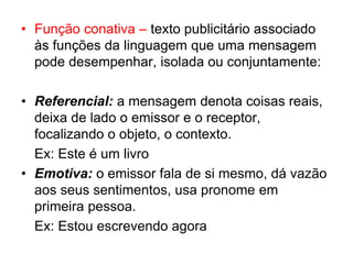 • Função conativa – texto publicitário associado
às funções da linguagem que uma mensagem
pode desempenhar, isolada ou conjuntamente:
• Referencial: a mensagem denota coisas reais,
deixa de lado o emissor e o receptor,
focalizando o objeto, o contexto.
Ex: Este é um livro
• Emotiva: o emissor fala de si mesmo, dá vazão
aos seus sentimentos, usa pronome em
primeira pessoa.
Ex: Estou escrevendo agora
 