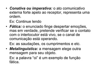 • Conativa ou imperativa: o ato comunicativo
externa forte apelo ao receptor, representa uma
ordem.
Ex: Continue lendo
• Fática: o enunciado finge despertar emoções,
mas em verdade, pretende verificar se o contato
com o interlocutor está vivo, se o canal de
comunicação está operando.
Ex: as saudações, os cumprimentos e etc.
• Metalinguística: a mensagem elege outra
mensagem para seu objeto.
Ex: a palavra “oi” é um exemplo de função
fática.
 