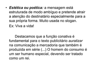 • Estética ou poética: a mensagem está
estruturada de modo ambíguo e pretende atrair
a atenção do destinatário especialmente para a
sua própria forma. Muito usada no slogan.
Ex: Viva a vida!
Destacamos que a função conativa é
fundamental para o texto publicitário auratizar
na comunicação a mercadoria que também é
produzida em série (...) O homem do consumo é
um ser humano especial, devendo ser tratado
como um rei.
 