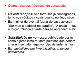 • Outros recursos (técnicas) de persuasão:
• Os estereótipos: são fórmulas já consagradas,
tanto nos códigos visuais quanto no linguístico.
• Ex: mulher de avental (dona-de-casa zelosa).
“Ser mãe é padecer no paraíso”, “A união faz
a força”, “Nunca é tarde para se aprender” e etc.
• Substituição de nomes: a publicidade assim
como o jornalismo mudam palavras que podem
criar um sentido negativo. Uso de eufemismos.
• Ex: capitalismo por livre iniciativa, anos por
primaveras.
 