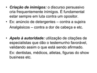 • Criação de inimigos: o discurso persuasivo
cria frequentemente inimigos. É fundamental
estar sempre em luta contra um opositor.
• Ex: anúncio de detergentes – contra a sujeira
Analgésicos – contra a dor de cabeça e etc.
• Apelo à autoridade: utilização de citações de
especialistas que dão o testemunho favorável,
validando assim o que está sendo afirmado.
Ex: dentistas, médicos, atletas, figuras do show
business etc.
 