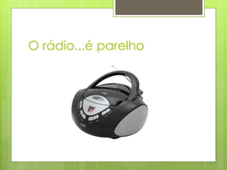 O rádio...é parelho
 
