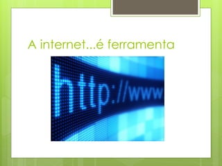 A internet...é ferramenta
 