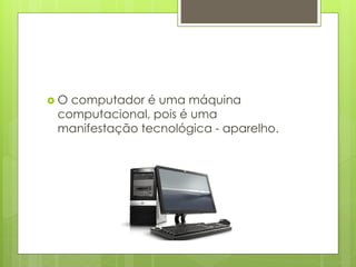  O computador é uma máquina
computacional, pois é uma
manifestação tecnológica - aparelho.
 