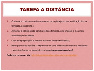 TAREFA A DISTÂNCIA
1. Continuar a customizar o site de acordo com o planejado para a utilização (turma,
formação, pessoal etc.);
2. Alimentar a página criada com breve texto temático, uma imagem e 2 ou mais
atividades pré-moldadas.
3. Criar uma página para a próxima aula com um tema escolhido;
4. Para quem ainda não fez: Compartilhar em uma rede social e marcar a formadora
- Veronica Gomes ou facebook.com/veronica.gomesdossantos.5
Endereço do nosso site: http://labneusamacellaro.wix.com/cursomacellaro
 