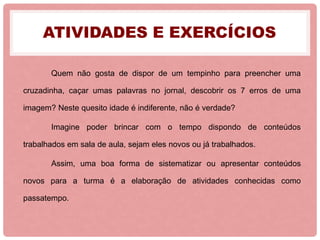 ATIVIDADES E EXERCÍCIOS
Quem não gosta de dispor de um tempinho para preencher uma
cruzadinha, caçar umas palavras no jornal, descobrir os 7 erros de uma
imagem? Neste quesito idade é indiferente, não é verdade?
Imagine poder brincar com o tempo dispondo de conteúdos
trabalhados em sala de aula, sejam eles novos ou já trabalhados.
Assim, uma boa forma de sistematizar ou apresentar conteúdos
novos para a turma é a elaboração de atividades conhecidas como
passatempo.
 