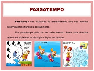 PASSATEMPO
Passatempo são atividades de entretenimento livre que pessoas
desenvolvem sozinhos ou coletivamente.
Um passatempo pode ser de várias formas: desde uma atividade
prática até atividades de distração e lógica em revistas.
 