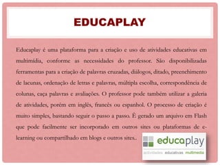 EDUCAPLAY
Educaplay é uma plataforma para a criação e uso de atividades educativas em
multimídia, conforme as necessidades do professor. São disponibilizadas
ferramentas para a criação de palavras cruzadas, diálogos, ditado, preenchimento
de lacunas, ordenação de letras e palavras, múltipla escolha, correspondência de
colunas, caça palavras e avaliações. O professor pode também utilizar a galeria
de atividades, porém em inglês, francês ou espanhol. O processo de criação é
muito simples, bastando seguir o passo a passo. È gerado um arquivo em Flash
que pode facilmente ser incorporado em outros sites ou plataformas de e-
learning ou compartilhado em blogs e outros sites..
 