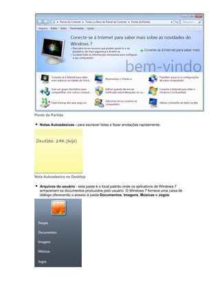 Ponto de Partida
Notas Autoadesivas - para escrever listas e fazer anotações rapidamente;

Nota Autoadesiva no Desktop
Arquivos do usuário - esta pasta é o local padrão onde os aplicativos de Windows 7
armazenam os documentos produzidos pelo usuário. O Windows 7 fornece uma caixa de
diálogo oferecendo o acesso à pasta Documentos, Imagens, Músicas e Jogos;

 