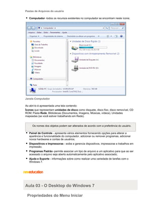 Pastas de Arquivos do usuário
Computador -todos os recursos existentes no computador se encontram neste ícone;

Janela Computador
Ao abri-lo é apresentada uma tela contendo:
Ícones que representam unidades de disco como disquete, disco fixo, disco removível, CD
ROM; Pasta Rede, Bibliotecas (Documentos, Imagens, Músicas, vídeos), Unidades
mapeadas (se você estiver trabalhando em Rede).

Os nomes dos objetos podem ser alterados de acordo com a preferência do usuário.
Painel de Controle - apresenta vários elementos fornecendo opções para alterar a
aparência e funcionalidade do computador, adicionar ou remover programas, adicionar
novos hardwares e contas de usuários;
Dispositivos e Impressoras - exibe e gerencia dispositivos, impressoras e trabalhos em
impressão;
Programas Padrão -permite associar um tipo de arquivo a um aplicativo para que ao ser
acessado o arquivo seja aberto automaticamente pelo aplicativo associado;
Ajuda e Suporte - informações sobre como realizar uma variedade de tarefas com o
Windows 7.

Aula 03 - O Desktop do Windows 7
Propriedades do Menu Iniciar

 
