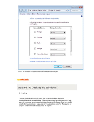 Caixa de diálogo Propriedades da Área de Notificação

Aula 03 - O Desktop do Windows 7
Lixeira
Todo e qualquer arquivo ou pasta que for excluído será removido
automaticamente para a Lixeira. Os arquivos podem ser recuperados, o que
permite recuperar arquivos excluídos acidentalmente, basta clicar com botão
direito do mouse sobre o arquivo a ser recuperado e escolher Restaurar, o
arquivo será restaurado ao seu local de origem.

 