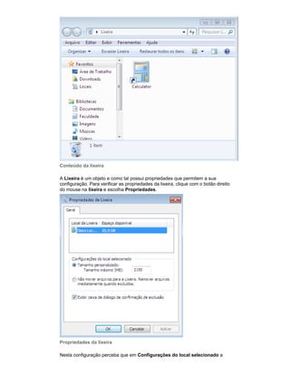 Conteúdo da lixeira
A Lixeira é um objeto e como tal possui propriedades que permitem a sua
configuração. Para verificar as propriedades da lixeira, clique com o botão direito
do mouse na lixeira e escolha Propriedades.

Propriedades da lixeira
Nesta configuração perceba que em Configurações do local selecionado a

 