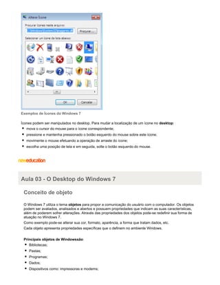 Exemplos de Ícones do Windows 7
Ícones podem ser manipulados no desktop. Para mudar a localização de um ícone no desktop:
mova o cursor do mouse para o ícone correspondente;
pressione e mantenha pressionado o botão esquerdo do mouse sobre este ícone;
movimente o mouse efetuando a operação de arraste do ícone;
escolha uma posição de tela e em seguida, solte o botão esquerdo do mouse.

Aula 03 - O Desktop do Windows 7
Conceito de objeto
O Windows 7 utiliza o tema objetos para propor a comunicação do usuário com o computador. Os objetos
podem ser avaliados, analisados e abertos e possuem propriedades que indicam as suas características,
além de poderem sofrer alterações. Através das propriedades dos objetos pode-se redefinir sua forma de
atuação no Windows 7.
Como exemplo pode-se alterar sua cor, formato, aparência, a forma que tratam dados, etc.
Cada objeto apresenta propriedades específicas que o definem no ambiente Windows.
Principais objetos de Windowssão:
Bibliotecas;
Pastas;
Programas;
Dados;
Dispositivos como: impressoras e modems;

 