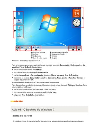 Anatomia do Desktop do Windows 7
Para ativar os componentes mais importantes, como por exemplo, Computador, Rede, Arquivos do
usuário e Painel de Controle você deve:
clicar com o botão direito no Desktop;
no menu aberto, clique na opção Personalizar;
na janela Aparência e Personalização, clique em Alterar ícones da Área de Trabalho;
selecione as opções: Computador, Arquivos do usuário, Rede, Lixeira e Painel de Controle e
depois clique no botão OK.
Automaticamente aparecerão no Desktop os ícones selecionados.
Para disponibilizar um objeto no desktop utiliza-se um objeto virtual chamado Atalho ou Shortcut. Para
criar um atalho, você deve:
clicar com o botão direito no objeto a ser criado um atalho;
no menu aberto, aproxime o mouse na opção Enviar para;
clique em Área de trabalho (criar atalho).

Aula 03 - O Desktop do Windows 7
Barra de Tarefas
A missão principal da barra de tarefas é proporcionar acesso rápido aos aplicativos que estiverem

 