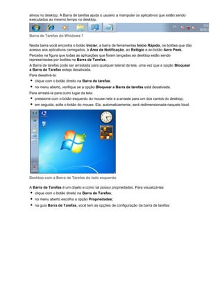 ativos no desktop. A Barra de tarefas ajuda o usuário a manipular os aplicativos que estão sendo
executados ao mesmo tempo no desktop.

Barra de Tarefas do Windows 7
Nesta barra você encontra o botão Iniciar, a barra de ferramentas Início Rápido, os botões que dão
acesso aos aplicativos carregados, à Área de Notificação, ao Relógio e ao botão Aero Peek.
Perceba na figura que todas as aplicações que foram lançadas ao desktop estão sendo
representadas por botões na Barra de Tarefas.
A Barra de tarefas pode ser arrastada para qualquer lateral da tela, uma vez que a opção Bloquear
a Barra de Tarefas esteja desativada.
Para desativá-la:
clique com o botão direito na Barra de tarefas;
no menu aberto, verifique se a opção Bloquear a Barra de tarefas está desativada.
Para arrastá-la para outro lugar da tela:
pressione com o botão esquerdo do mouse nela e a arraste para um dos cantos do desktop;
em seguida, solte o botão do mouse. Ela, automaticamente, será redimensionada naquele local.

Desktop com a Barra de Tarefas do lado esquerdo
A Barra de Tarefas é um objeto e como tal possui propriedades. Para visualizá-las:
clique com o botão direito na Barra de Tarefas;
no menu aberto escolha a opção Propriedades;
na guia Barra de Tarefas, você tem as opções de configuração da barra de tarefas:

 