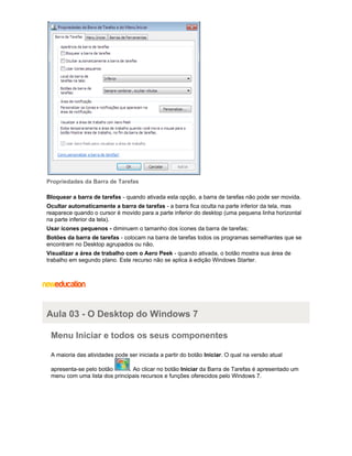 Propriedades da Barra de Tarefas
Bloquear a barra de tarefas - quando ativada esta opção, a barra de tarefas não pode ser movida.
Ocultar automaticamente a barra de tarefas - a barra fica oculta na parte inferior da tela, mas
reaparece quando o cursor é movido para a parte inferior do desktop (uma pequena linha horizontal
na parte inferior da tela).
Usar ícones pequenos - diminuem o tamanho dos ícones da barra de tarefas;
Botões da barra de tarefas - colocam na barra de tarefas todos os programas semelhantes que se
encontram no Desktop agrupados ou não.
Visualizar a área de trabalho com o Aero Peek - quando ativada, o botão mostra sua área de
trabalho em segundo plano. Este recurso não se aplica à edição Windows Starter.

Aula 03 - O Desktop do Windows 7
Menu Iniciar e todos os seus componentes
A maioria das atividades pode ser iniciada a partir do botão Iniciar. O qual na versão atual
apresenta-se pelo botão
. Ao clicar no botão Iniciar da Barra de Tarefas é apresentado um
menu com uma lista dos principais recursos e funções oferecidos pelo Windows 7.

 