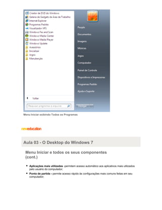 Menu Iniciar exibindo Todos os Programas

Aula 03 - O Desktop do Windows 7
Menu Iniciar e todos os seus componentes
(cont.)
Aplicações mais utilizadas -permitem acesso automático aos aplicativos mais utilizados
pelo usuário do computador;
Ponto de partida - permite acesso rápido às configurações mais comuns feitas em seu
computador;

 
