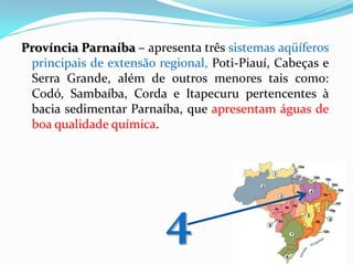 Província Parnaíba – apresenta três sistemas aqüíferos
principais de extensão regional, Poti-Piauí, Cabeças e
Serra Grande, além de outros menores tais como:
Codó, Sambaíba, Corda e Itapecuru pertencentes à
bacia sedimentar Parnaíba, que apresentam águas de
boa qualidade química.

4

 
