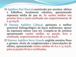 O Aqüífero Poti-Piauí é constituído por arenitos, siltitos
e folhelhos, localmente calcários, apresentando
espessura média de 400 m. As vazões médias nas
porções livre e semi-confinada são respectivamente 18
e 40 m3/h.
O Sistema Aqüífero Cabeças apresenta o melhor
potencial hidrogeológico da bacia sedimentar, apesar
da espessura menor (300 m). Compõe-se de arenitos
apresentando vazões médias na porção livre e
confinada, respectivamente de 12 e 50 m3/h.
O Sistema Aqüífero Serra Grande engloba arenitos finos
a grossos, níveis de conglomerados e intercalações de
siltitos, apresentando vazões médias de 6,0 e 14 m3/h,
para as poções livres e confinadas.

 
