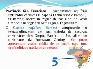 Província São Francisco – predominam aqüíferos
fraturados cársticos (Chapada Diamantina e Bambuí).
O Bambuí ocorre na região da bacia do rio Verde
Grande, e na região de Sete Lagoas- Lagoa Santa.
O Sistema Aqüífero Bambuí compreende os
metassedimentos, em sua maioria de natureza
carbonática dos Grupos Bambuí e Una, além dos
carbonatos da Formação Caatinga. Os poços
apresentam vazão média de 10 m3/h para uma
profundidade média de 90 metros.

5

 