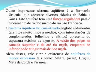 Outro importante sistema aqüífero é a Formação
Urucuia, que abastece diversas cidades da Bahia e
Goiás. Este aqüífero tem uma função reguladora para o
escoamento de trecho médio do rio São Francisco.
O Sistema Aqüífero Urucuia-Areado engloba sedimentos
(arenitos muito finos a médios, com intercalações de
conglomerados, folhelhos e siltitos) apresentando
espessura máxima de 1.500 m. A vazão dos poços na
camada superior é de até 60 m3/h, enquanto na
inferior pode atingir mais de 600 m3/h.
Além destes, vale citar a existência de aqüíferos de
menor expressão tais como: Salitre, Jacaré, Uruçuí,
Mata da Corda e Paranoá.

 