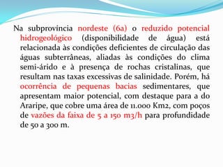 Na subprovíncia nordeste (6a) o reduzido potencial
hidrogeológico (disponibilidade de água) está
relacionada às condições deficientes de circulação das
águas subterrâneas, aliadas às condições do clima
semi-árido e à presença de rochas cristalinas, que
resultam nas taxas excessivas de salinidade. Porém, há
ocorrência de pequenas bacias sedimentares, que
apresentam maior potencial, com destaque para a do
Araripe, que cobre uma área de 11.000 Km2, com poços
de vazões da faixa de 5 a 150 m3/h para profundidade
de 50 a 300 m.

 