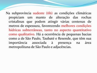 Na subprovíncia sudeste (6b) as condições climáticas
propiciam um manto de alteração das rochas
cristalinas que podem atingir várias centenas de
metros de espessura, favorecendo melhores condições
hídricas subterrâneas, tanto no aspecto quantitativo
como qualitativo. Há a ocorrência de pequenas bacias
como a de São Paulo, Taubaté e Resende, que têm sua
importância associada à presença na área
metropolitana de São Paulo e adjacências.

 