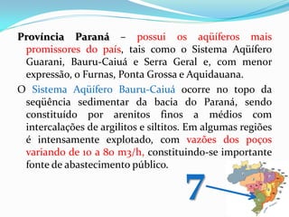 Província Paraná – possui os aqüíferos mais
promissores do país, tais como o Sistema Aqüífero
Guarani, Bauru-Caiuá e Serra Geral e, com menor
expressão, o Furnas, Ponta Grossa e Aquidauana.
O Sistema Aqüífero Bauru-Caiuá ocorre no topo da
seqüência sedimentar da bacia do Paraná, sendo
constituído por arenitos finos a médios com
intercalações de argilitos e siltitos. Em algumas regiões
é intensamente explotado, com vazões dos poços
variando de 10 a 80 m3/h, constituindo-se importante
fonte de abastecimento público.

7

 