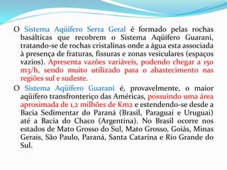 O Sistema Aqüífero Serra Geral é formado pelas rochas
basálticas que recobrem o Sistema Aqüífero Guarani,
tratando-se de rochas cristalinas onde a água esta associada
à presença de fraturas, fissuras e zonas vesiculares (espaços
vazios). Apresenta vazões variáveis, podendo chegar a 150
m3/h, sendo muito utilizado para o abastecimento nas
regiões sul e sudeste.
O Sistema Aqüífero Guarani é, provavelmente, o maior
aqüífero transfronteriço das Américas, possuindo uma área
aproximada de 1,2 milhões de Km2 e estendendo-se desde a
Bacia Sedimentar do Paraná (Brasil, Paraguai e Uruguai)
até a Bacia do Chaco (Argentina). No Brasil ocorre nos
estados de Mato Grosso do Sul, Mato Grosso, Goiás, Minas
Gerais, São Paulo, Paraná, Santa Catarina e Rio Grande do
Sul.

 