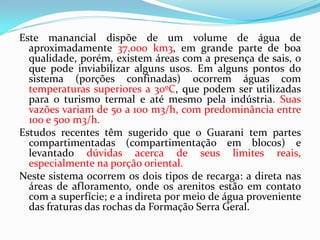 Este manancial dispõe de um volume de água de
aproximadamente 37.000 km3, em grande parte de boa
qualidade, porém, existem áreas com a presença de sais, o
que pode inviabilizar alguns usos. Em alguns pontos do
sistema (porções confinadas) ocorrem águas com
temperaturas superiores a 30ºC, que podem ser utilizadas
para o turismo termal e até mesmo pela indústria. Suas
vazões variam de 50 a 100 m3/h, com predominância entre
100 e 500 m3/h.
Estudos recentes têm sugerido que o Guarani tem partes
compartimentadas (compartimentação em blocos) e
levantado dúvidas acerca de seus limites reais,
especialmente na porção oriental.
Neste sistema ocorrem os dois tipos de recarga: a direta nas
áreas de afloramento, onde os arenitos estão em contato
com a superfície; e a indireta por meio de água proveniente
das fraturas das rochas da Formação Serra Geral.

 